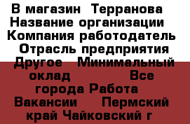 В магазин "Терранова › Название организации ­ Компания-работодатель › Отрасль предприятия ­ Другое › Минимальный оклад ­ 15 000 - Все города Работа » Вакансии   . Пермский край,Чайковский г.